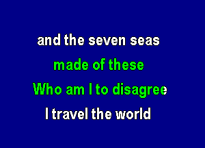 and the seven seas
made of these

Who am I to disagree

ltravel the world