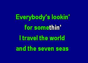 Everybody's lookin'

for somethin'
ltravel the world
and the seven seas