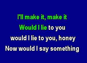 I'll make it, make it
Would I lie to you
would I lie to you, honey

Now would I say something