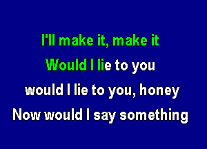 I'll make it, make it
Would I lie to you
would I lie to you, honey

Now would I say something