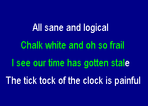 All sane and logical
Chalk white and oh so frail

I see our time has gotten stale

The tick took of the clock is painful