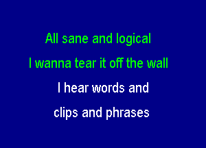 All sane and logical

lwanna tear it off the wall
I hear words and

clips and phrases