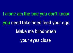 I alone am the one you don't know

you need take heed feed your ego

Make me blind when

your eyes close