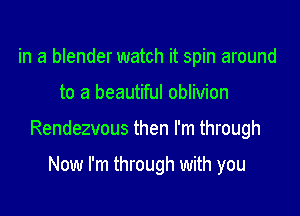 in a blender watch it spin around

to a beautiful oblivion

Rendezvous then I'm through

Now I'm through with you