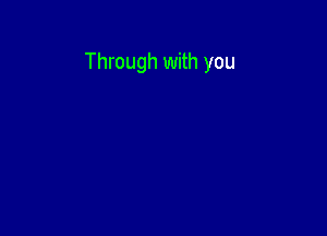 Through with you