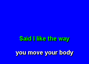 Said I like the way

you move your body