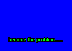 become the problem ......