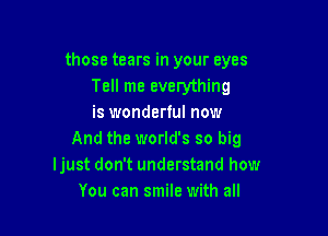 those tears in your eyes
Tell me everything
is wonderful now

And the world's so big
Ijust don't understand how
You can smile with all