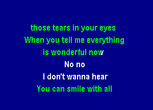 those tears in your eyes
When you tell me everything
is wonderful now

No no
I don't wanna hear
You can smile with all