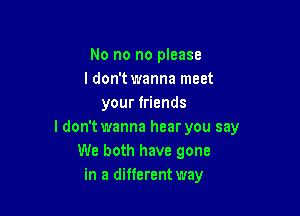 No no no please
I don'twanna meet
your friends

ldon't wanna hear you say
We both have gone
in a different way