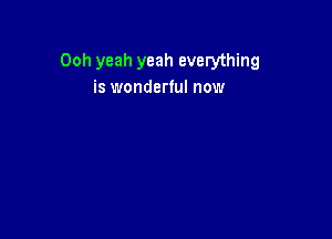 Ooh yeah yeah everything
is wonderful now