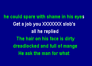 he could spare with shame in his eyes
Get a job you )OOOOOO( slob's
all he replied
The hair on his face is dirty
dreadlocked and full of mange
He ask the man for what