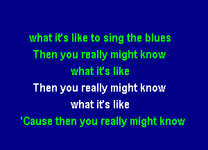 what it's like to sing the blues
Then you really might know
what its like

Then you really might know
what its like
'Cause then you really might know