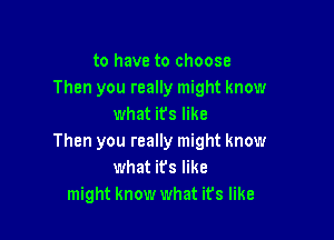 to have to choose
Then you really might know
what its like

Then you really might know
what its like
might know what ifs like