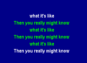 what it's like
Then you really might know
what its like

Then you really might know
what its like
Then you really might know