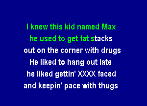 I knew this kid named Max
he used to get fat stacks
out on the corner with drugs
He liked to hang out late
he liked gettin' )OOO( faced

and keepin' pace with thugs l