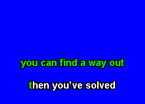 you can find a way out

then yowve solved