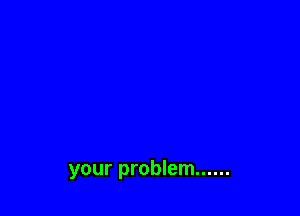 your problem ......