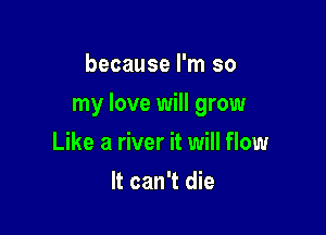 because I'm so

my love will grow

Like a river it will flow
It can't die