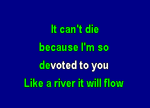 It can't die
because I'm so

devoted to you

Like a river it will flow