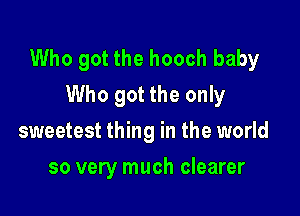 Who got the hooch baby
Who got the only

sweetest thing in the world
so very much clearer