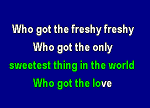 Who got the freshy freshy

Who got the only
sweetest thing in the world
Who got the love