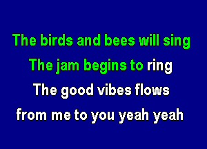 The birds and bees will sing
Thejam begins to ring
The good vibes flows

from me to you yeah yeah