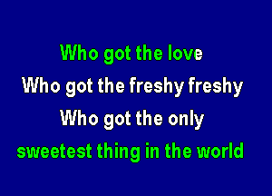 Who got the love
Who got the freshy freshy

Who got the only

sweetest thing in the world