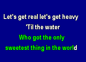 Let's get real let's get heavy
'Til the water

Who got the only

sweetest thing in the world