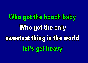 Who got the hooch baby
Who got the only
sweetest thing in the world

let's get heavy