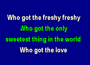 Who got the freshy freshy

Who got the only
sweetest thing in the world
Who got the love