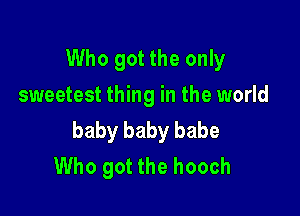 Who got the only
sweetest thing in the world

baby baby babe
Who got the hooch