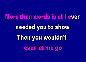 Is is all I ever
needed you to show

Then you wouldn't