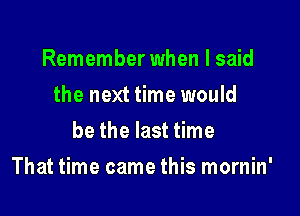 Remember when I said
the next time would
be the last time

That time came this mornin'