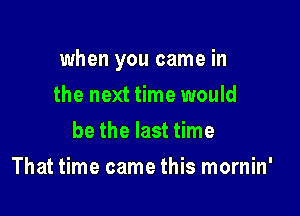 when you came in

the next time would
be the last time
That time came this mornin'