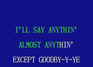 PLL SAY ANYTHIW
ALMOST ANYTHIW
EXCEPT GOODBY-Y-YE