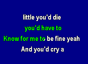 little you'd die
you'd have to

Know for me to be fine yeah

And you'd cry a