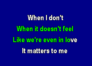 When I don't
When it doesn't feel

Like we're even in love

It matters to me