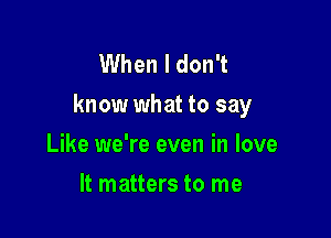 When I don't
know what to say

Like we're even in love
It matters to me