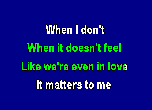 When I don't
When it doesn't feel

Like we're even in love

It matters to me