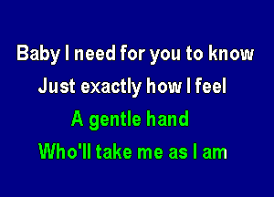 Baby I need for you to know

Just exactly how I feel
A gentle hand
Who'll take me as I am