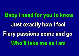 Baby I need for you to know
Just exactly how I feel

Fiery passions come and go

Who'll take me as I am