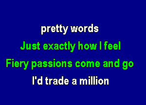 pretty words
Just exactly how I feel

Fiery passions come and go

I'd trade a million