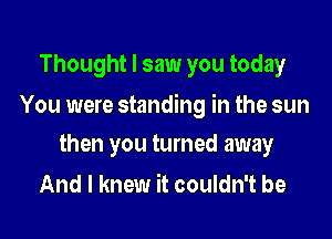 Thought I saw you today

You were standing in the sun

then you turned away
And I knew it couldn't be