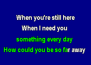 When you're still here
When I need you

something every day

How could you be so far away