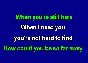 When you're still here
When I need you

you're not hard to find

How could you be so far away