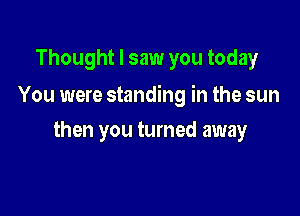 Thought I saw you today

You were standing in the sun

then you turned away
