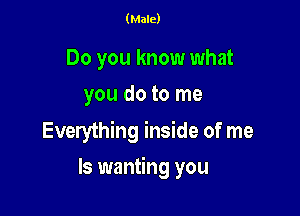 (Male)

Do you know what
you do to me

Everything inside of me

Is wanting you