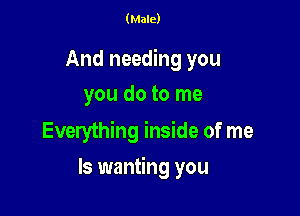 (Male)

And needing you
you do to me

Everything inside of me

Is wanting you