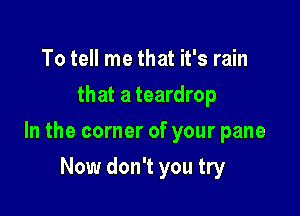 To tell me that it's rain
that a teardrop

In the corner of your pane

Now don't you try